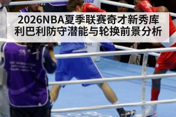 2026NBA夏季联赛奇才新秀库利巴利防守潜能与轮换前景分析