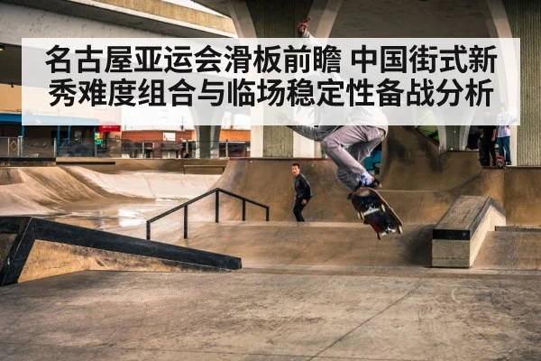 名古屋亚运会滑板前瞻 中国街式新秀难度组合与临场稳定性备战分析 - KAIYUN