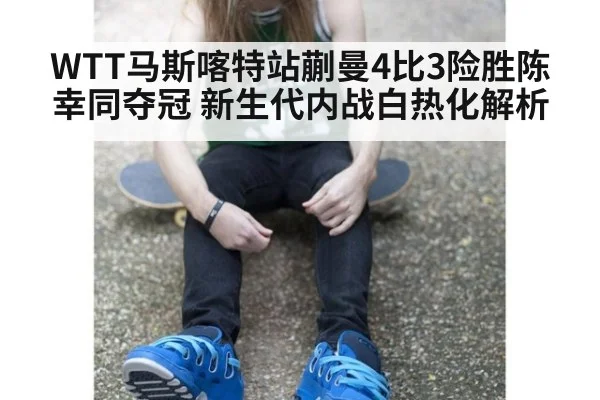 WTT马斯喀特站蒯曼4比3险胜陈幸同夺冠 新生代内战白热化解析